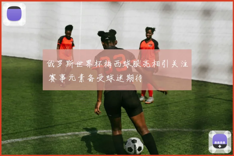 俄罗斯世界杯梅西球服亮相引关注 赛事元素备受球迷期待