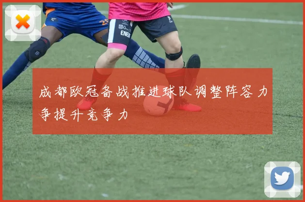成都欧冠备战推进球队调整阵容力争提升竞争力