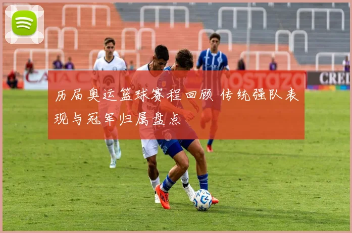 历届奥运篮球赛程回顾 传统强队表现与冠军归属盘点