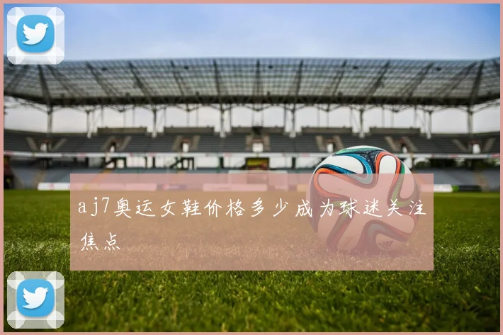 aj7奥运女鞋价格多少成为球迷关注焦点