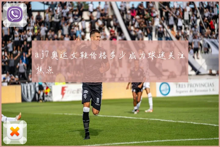 aj7奥运女鞋价格多少成为球迷关注焦点