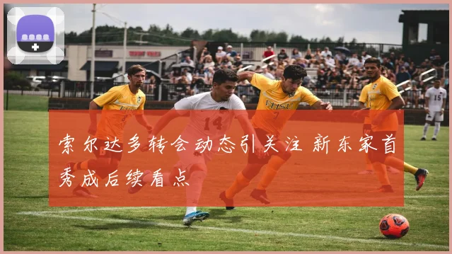 索尔达多转会动态引关注 新东家首秀成后续看点