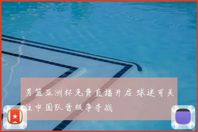 男篮亚洲杯免费直播开启 球迷可关注中国队晋级争夺战