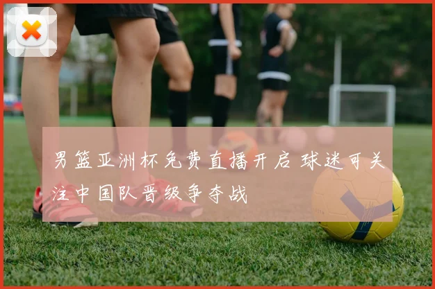 男篮亚洲杯免费直播开启 球迷可关注中国队晋级争夺战