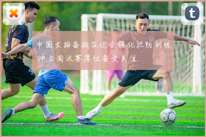 中国女排备战亚运会强化拦防训练 冲击淘汰赛席位备受关注