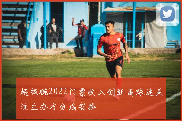 超级碗2022门票收入创新高球迷关注主办方分成安排
