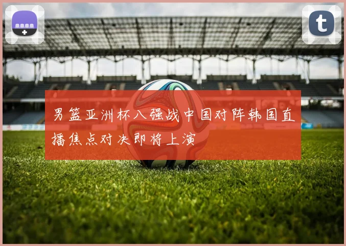 男篮亚洲杯八强战中国对阵韩国直播焦点对决即将上演