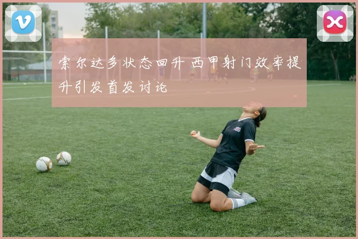 索尔达多状态回升 西甲射门效率提升引发首发讨论
