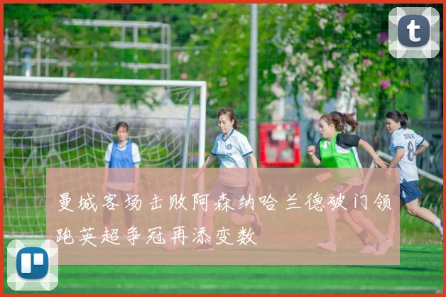曼城客场击败阿森纳哈兰德破门领跑英超争冠再添变数