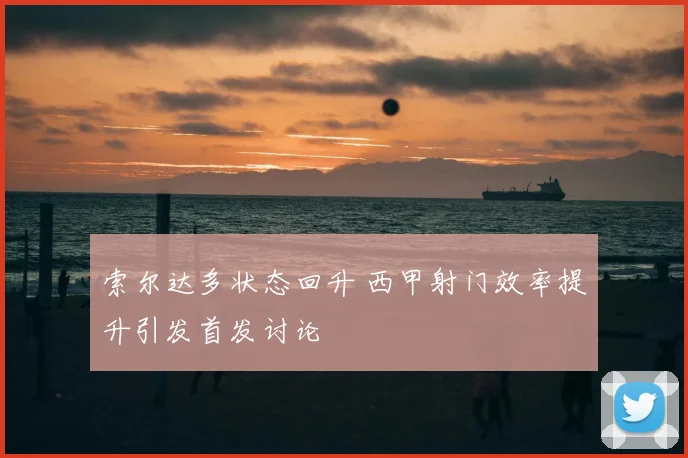 索尔达多状态回升 西甲射门效率提升引发首发讨论